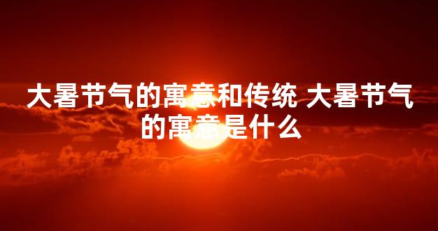大暑节气的寓意和传统 大暑节气的寓意是什么